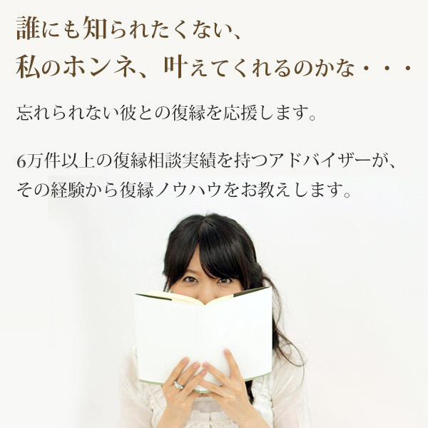 誰にも知られたくない、私のホンネ、叶えてくれるのかな・・・忘れられない彼との復縁を応援します。3万件以上の復縁相談実績を持つアドバイザーが、その経験から復縁ノウハウをお教えします。