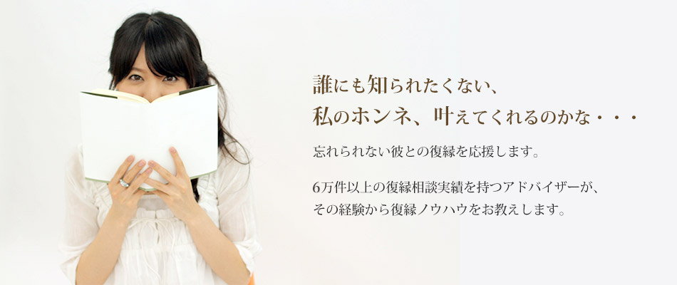 誰にも知られたくない、私のホンネ、叶えてくれるのかな・・・忘れられない彼との復縁を応援します。3万件以上の復縁相談実績を持つアドバイザーが、その経験から復縁ノウハウをお教えします。