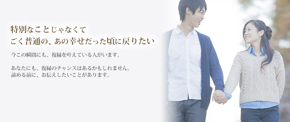特別なことじゃなくてごく普通の、あの幸せだった頃に戻りたい今この瞬間にも、復縁を叶えている人がいます。あなたにも、復縁のチャンスはあるかもしれません。諦める前に、お伝えしたいことがあります。