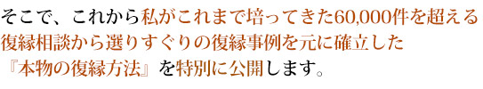 そこで、これから私がこれまで培ってきた60,000件を超える復縁相談から選りすぐりの復縁事例を元に確立した『本物の復縁方法』を特別に公開します。 
